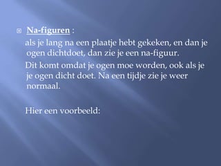    Na-figuren :
    als je lang na een plaatje hebt gekeken, en dan je
    ogen dichtdoet, dan zie je een na-figuur.
    Dit komt omdat je ogen moe worden, ook als je
    je ogen dicht doet. Na een tijdje zie je weer
    normaal.

    Hier een voorbeeld:
 