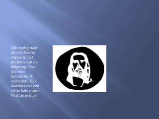 kijk rustig naar
de vier kleine
stipjes in het
midden van de
tekening. Doe
dit voor
tenminste 30
seconden. Kijk
daarna naar een
witte kale muur.
Wat zie je nu ?
 
