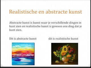 Realistische en abstracte kunst
Abstracte kunst is kunst waar je verschillende dingen in
kunt zien en realistische kunst is gewoon een ding dat je
kunt zien.
Dit is abstracte kunst dit is realistische kunst
 