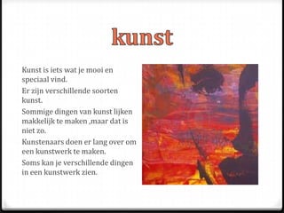 Kunst is iets wat je mooi en
speciaal vind.
Er zijn verschillende soorten
kunst.
Sommige dingen van kunst lijken
makkelijk te maken ,maar dat is
niet zo.
Kunstenaars doen er lang over om
een kunstwerk te maken.
Soms kan je verschillende dingen
in een kunstwerk zien.
 