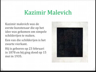 Kazimir Malevich
Kazimir malevich was de
eerste kunstenaar die op het
idee was gekomen om simpele
schilderijen te maken.
Een van die schilderijen is het
zwarte vierkant.
Hij is geboren op 23 februari
in 1878 en hij ging dood op 15
mei in 1935.
 