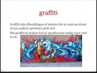 graffiti
Graffiti zijn afbeeldingen of teksten die je vaak op straat
of een andere openbare plek ziet.
Om graffiti te maken heb je spuitbussen nodig waar verf
in zit.
 