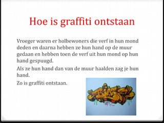 Hoe is graffiti ontstaan
Vroeger waren er holbewoners die verf in hun mond
deden en daarna hebben ze hun hand op de muur
gedaan en hebben toen de verf uit hun mond op hun
hand gespuugd.
Als ze hun hand dan van de muur haalden zag je hun
hand.
Zo is graffiti ontstaan.
 
