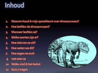 Inhoud

1.   Waarom houd ik mijn spreekbeurt over dinosaurussen?
2.   Hoe leefden de dinosaurussen?
3.   Wanneer leefden ze?
4.   Welke soorten zijn er?
5.   Hoe stierven ze uit?
6.   Hoe weten we dit?
7.   Hoe zagen ze eruit
9    wat aten ze
10 Welke vind ik het leukst
11 Quiz / vragen
 