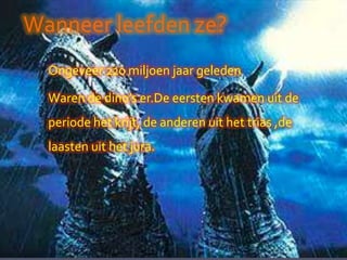 Wanneer leefden ze?
  Ongeveer 220 miljoen jaar geleden

  Waren de dino’s er.De eersten kwamen uit de
  periode het krijt, de anderen uit het trias ,de
  laasten uit het jura.
 
