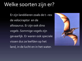 Welke soorten zijn er?
  Er zijn landdieren zoals de t –rex
  de velociraptor en de
  allosaurus. Er zijn ook dino
  vogels .Sommige vogels zijn
  gevaarlijk. Er waren ook speciale
  vissen dus ze leefden op het
  land, in de lucht en in het water.
 
