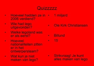 Quizzzzz Hoeveel hadden ze in 2006 verdiend? Wie had lego uitgevonden? Welke legoland was er als eerst? Hoeveel nationaliteiten zitten er in het ontwerpersteam? Wat kun je niet maken van lego? 1 miljard Ole Kirk Christiansen Billund 15 Strikvraag! Je kunt alles maken van lego 