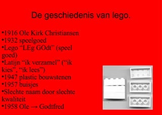 De geschiedenis van lego. 1916 Ole Kirk Christiansen  1932 speelgoed Lego “LEg GOdt” (speel goed) Latijn “ik verzamel” (“ik kies”, “ik lees”) 1947 plastic bouwstenen 1957 buisjes Slechte naam door slechte kwaliteit 1958 Ole -> Godtfred 