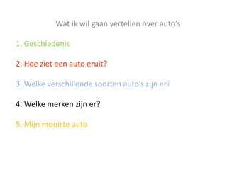 Wat ik wil gaan vertellen over auto’s

1. Geschiedenis

2. Hoe ziet een auto eruit?

3. Welke verschillende soorten auto’s zijn er?

4. Welke merken zijn er?

5. Mijn mooiste auto
 