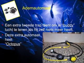 Ademautomaat

• Een extra tweede trap dient om je “buddy”
lucht te lenen als hij zelf niets meer heeft.
• Deze extra automaat
heet
“Octopus”

 