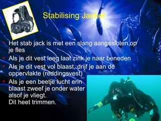 Stabilising Jacket
• Het stab jack is met een slang aangesloten op
je fles
• Als je dit vest leeg laat zink je naar beneden
• Als je dit vest vol blaast, drijf je aan de
oppervlakte (reddingsvest)
• Als je een beetje lucht erin
blaast zweef je onder water
alsof je vliegt.
Dit heet trimmen.

 