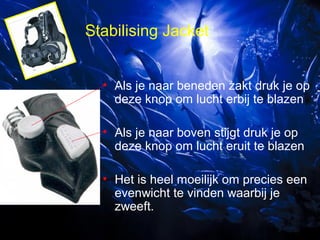 Stabilising Jacket
• Als je naar beneden zakt druk je op
deze knop om lucht erbij te blazen
• Als je naar boven stijgt druk je op
deze knop om lucht eruit te blazen
• Het is heel moeilijk om precies een
evenwicht te vinden waarbij je
zweeft.

 