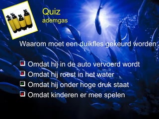 Quiz
ademgas

Waarom moet een duikfles gekeurd worden

 Omdat hij in de auto vervoerd wordt

 Omdat hij roest in het water

 Omdat hij onder hoge druk staat

 Omdat kinderen er mee spelen

 