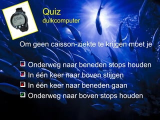 Quiz
duikcomputer

Om geen caisson-ziekte te krijgen moet je

 Onderweg naar beneden stops houden

 In één keer naar boven stijgen

 In één keer naar beneden gaan

 Onderweg naar boven stops houden

 