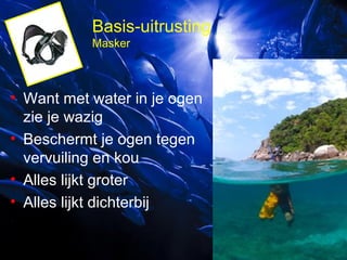 Basis-uitrusting
Masker

• Want met water in je ogen
zie je wazig
• Beschermt je ogen tegen
vervuiling en kou
• Alles lijkt groter
• Alles lijkt dichterbij

 
