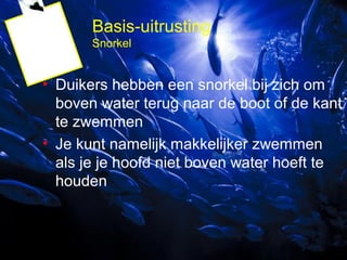 Basis-uitrusting
Snorkel

• Duikers hebben een snorkel bij zich om
boven water terug naar de boot of de kant
te zwemmen
• Je kunt namelijk makkelijker zwemmen
als je je hoofd niet boven water hoeft te
houden

 