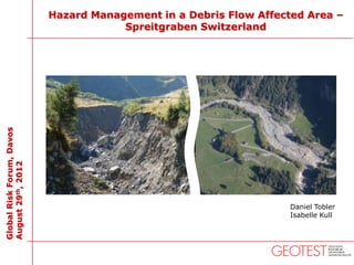 Hazard Management in a Debris Flow Affected Area –
                                       Spreitgraben Switzerland
Global Risk Forum, Davos
August 29th, 2012




                                                                   Daniel Tobler
                                                                   Isabelle Kull
 