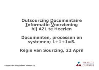 Outsourcing Documentaire
                          Informatie Voorziening
                             bij AZL te Heerlen

                         Documenten, processen en
                           systemen; 1+1+1=5.

                       Regie van Sourcing, 22 April


Copyright 2009 Strategy Partners Nederland B.V.
 