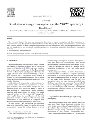 Energy Policy 33 (2005) 1905–1911
Viewpoint
Distribution of energy consumption and the 2000 W/capita target
Daniel Spreng*
Centre for Energy Policy and Economics, Swiss Federal Institutes of Technology, ETH Zentrum WEC C, Zurich CH-8092, Switzerland
Available online 24 June 2004
Abstract
This viewpoint discusses the intra- and international distribution of energy consumption and their implications for
intergenerational equity. For global development to be sustainable, the inequality of energy consumption must have an upper
limit. A graphic depiction of energy consumption distributions (intra- and international) shows that today’s inequalities are large
and it is argued that we may have already reached or perhaps even surpassed the sustainability limit of energy consumption
inequality.
r 2004 Elsevier Ltd. All rights reserved.
Keywords: Energy consumption; Inequality; Equity; Sustainable development
1. Introduction
In discussions on the sustainability of energy systems
much weight is placed on the supply side of the energy
system (e.g. Schenler et al. (2002) and other contribu-
tions in the same special issue of The International
Journal of Sustainable Development). However, the
supply side view often reduces sustainability to ecolo-
gical concerns and a sustainable energy system is
equated with an environmentally friendly energy supply
system. In emphasising energy demand we attempt to be
broader than that.
All deﬁnitions of sustainability have two elements in
common: (1) the simultaneous consideration of ecolo-
gical, economic and social aspects and (2) the con-
sideration of the next generations. Open to debate is
what we mean by ‘‘consideration’’. Should ecological,
economic and social aspects be treated with equal
weight, if so, how can this be achieved? Analogously,
what weight should the consideration of the next
generation assume and how should well-being and
opportunities of our generation be compared with
well-being and opportunities of future generations?
In what follows, I will discuss how the undisputed
aspects of sustainability could be applied to energy
consumption. I argue that ecology dictates an upper
limit to energy consumption, economic development a
lower limit and social considerations a limit to the
spread of energy consumption per capita within society.
I, therefore, propose the concept of a window for the
sustainable development of the per capita energy
consumption.
In the analysis of whether a particular development is
sustainable or not we are bound to accept today’s energy
consumption as a starting point and ask whether the
next generation’s situation might be tolerable or not. As
we can make direct decisions only for our own
generation, it does not make much sense to look into
the future beyond the next generation. Therefore, I will
discuss the energy consumption of the next generation,
let us say of the year 2050 and call a development
sustainable that aims at a situation in 2050 that is not
obviously unsustainable.
2. Upper limit for the sustainable per capita energy
consumption
Energy consumption per se does not have a relevant
upper limit. Except for the situation in particular cities,
waste heat is many orders of magnitudes below levels
that affects the environment in a signiﬁcant way.
However, today’s energy consumption impacts the
environment in many serious, unsustainable ways.
Energy supply and consumption leads to a large fraction
ARTICLE IN PRESS
*Tel.: +411-632-4189; fax: +411-632-1050.
E-mail address: spreng@cepe.mavt.ethz.ch (D. Spreng).
0301-4215/$ - see front matter r 2004 Elsevier Ltd. All rights reserved.
doi:10.1016/j.enpol.2004.03.023
 