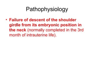Patho-physiology
• Failure of descent of the scapula from its
embryonic position in the neck
• (normally completed in the 3rd month of
intrauterine life).

 