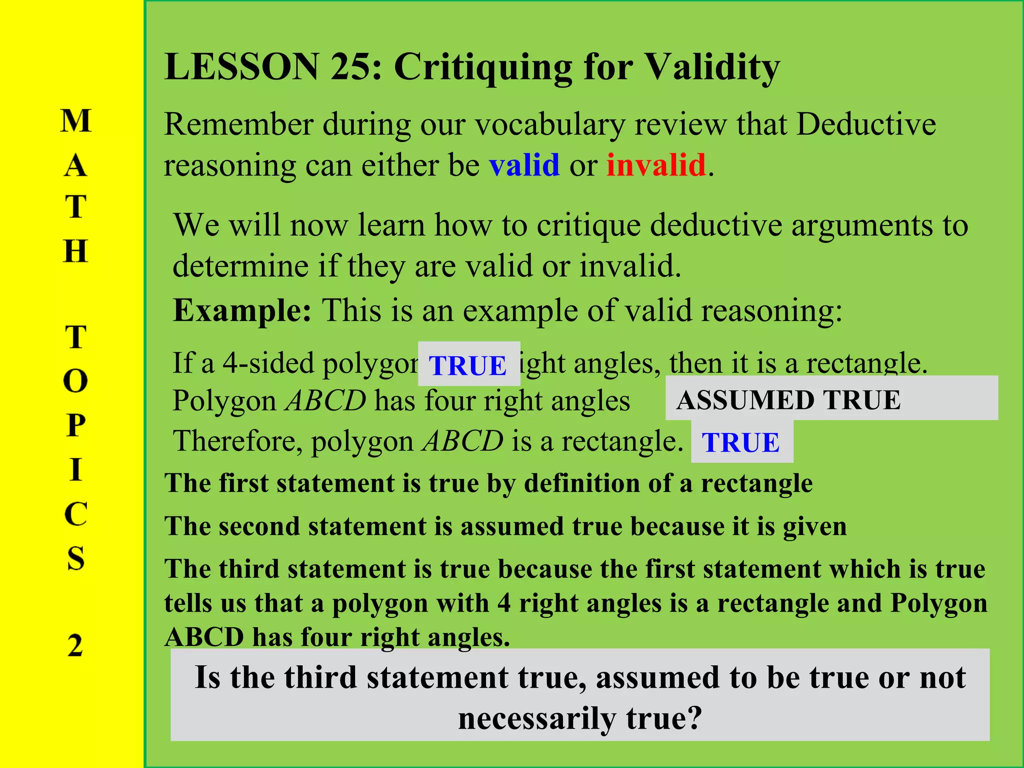 LESSON 25: Critiquing for Validity Remember during our vocabulary review that Deductive reasoning can either be  valid  or  invalid . We will now learn how to critique deductive arguments to determine if they are valid or invalid. Example:  This is an example of valid reasoning: If a 4-sided polygon has 4 right angles, then it is a rectangle.  Polygon  ABCD  has four right angles Therefore, polygon  ABCD  is a rectangle .  Is the first statement true, assumed to be true or not necessarily true? The first statement is true by definition of a rectangle TRUE Is the second statement true, assumed to be true or not necessarily true? The second statement is assumed true because it is given ASSUMED TRUE Is the third statement true, assumed to be true or not necessarily true? The third statement is true because the first statement which is true tells us that a polygon with 4 right angles is a rectangle and Polygon ABCD has four right angles.  TRUE 