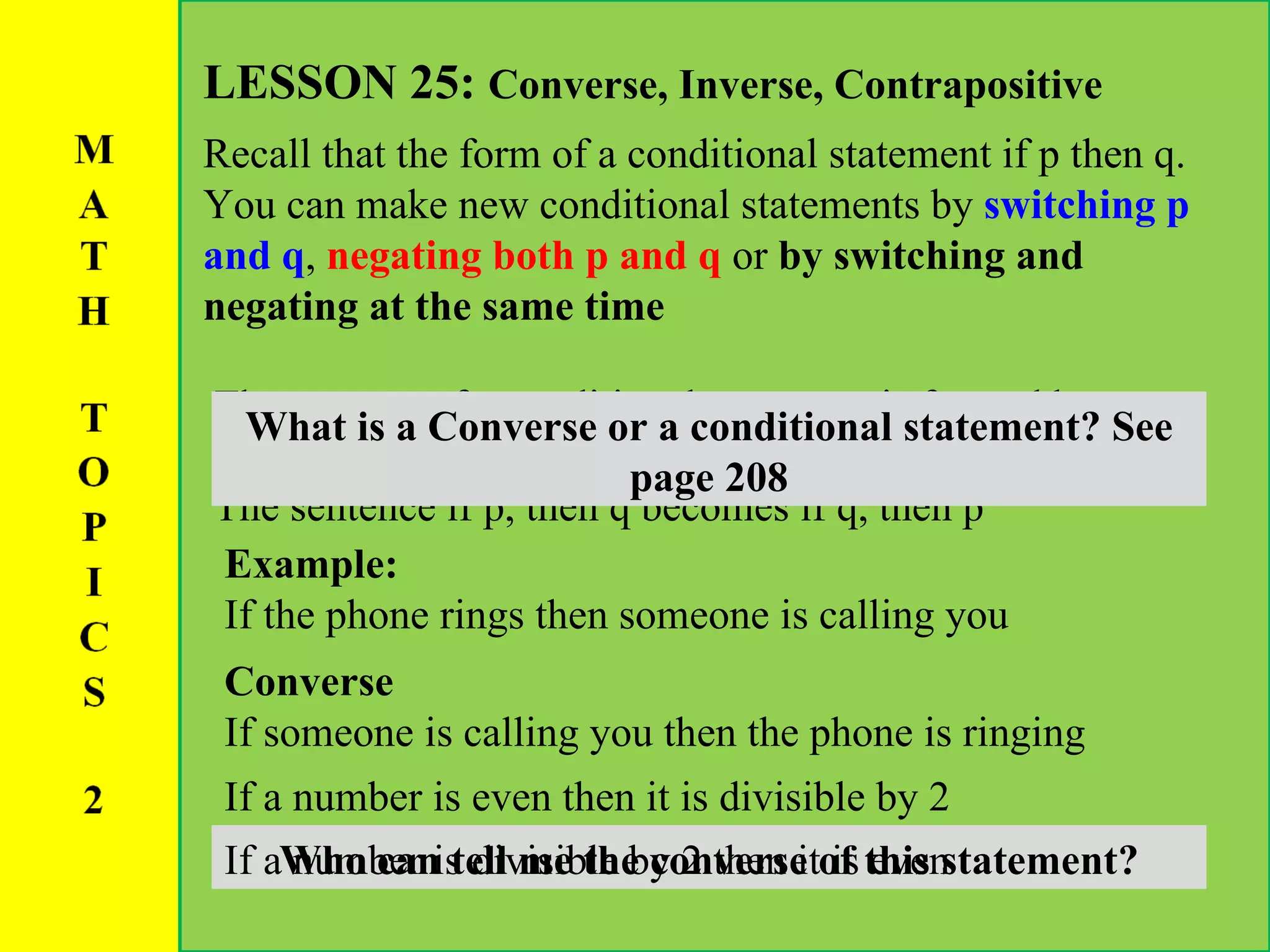 LESSON 25:  Converse, Inverse, Contrapositive Recall that the form of a conditional statement if p then q. You can make new conditional statements by  switching p and q ,  negating both p and q  or  by switching and negating at the same time The converse f a conditional statement is formed by switching the places of the hypothesis and the conclusion.  The sentence if p, then q becomes if q, then p What is a Converse or a conditional statement? See page 208 Example: If the phone rings then someone is calling you Converse If someone is calling you then the phone is ringing If a number is even then it is divisible by 2 Who can tell me the converse of this statement? If a number is divisible by 2 then it is even 