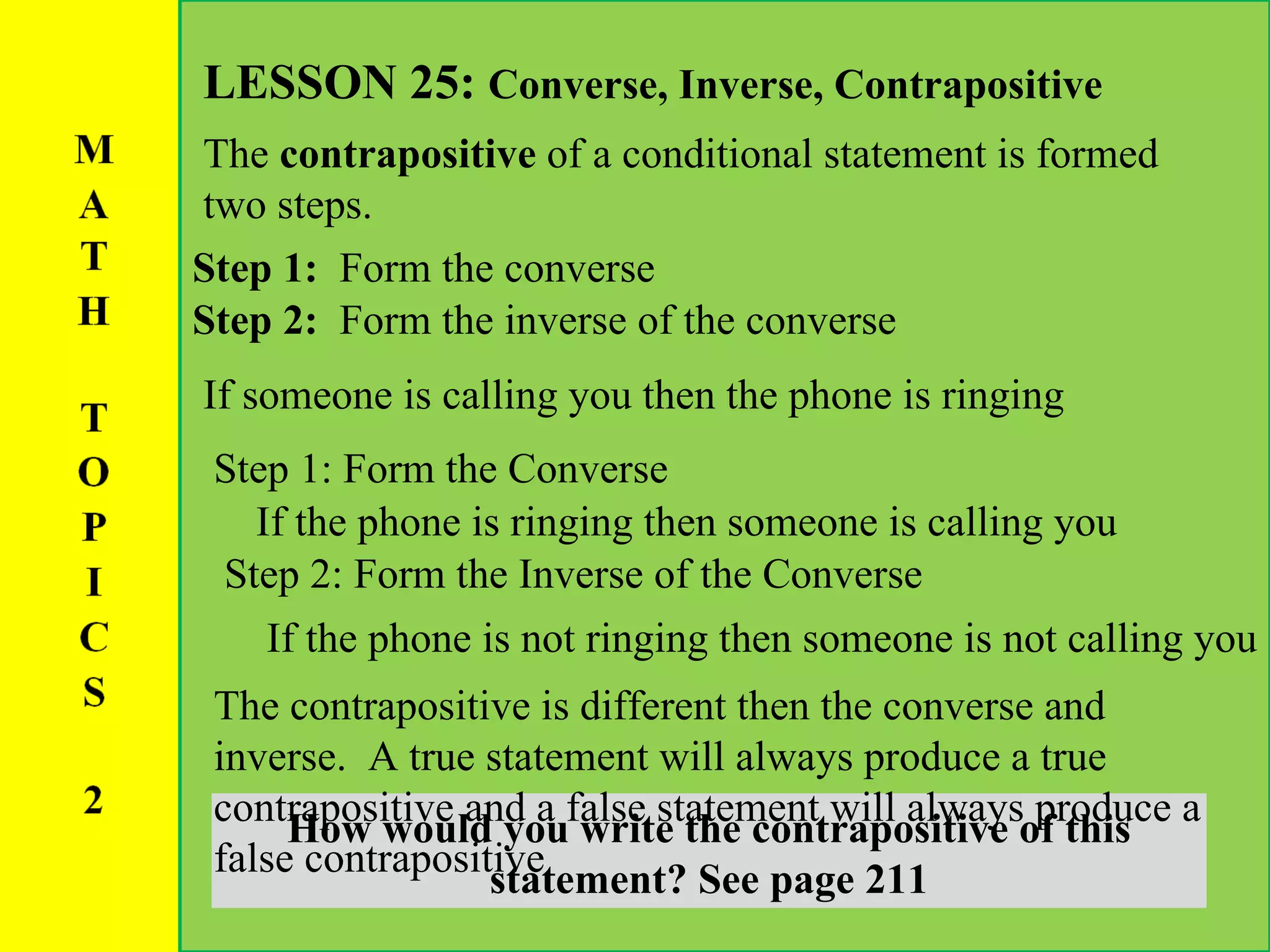 LESSON 25:  Converse, Inverse, Contrapositive The  contrapositive  of a conditional statement is formed two steps. Step 1:  Form the converse If someone is calling you then the phone is ringing How would you write the contrapositive of this statement? See page 211 If the phone is ringing then someone is calling you Step 1: Form the Converse Step 2:  Form the inverse of the converse If the phone is not ringing then someone is not calling you Step 2: Form the Inverse of the Converse The contrapositive is different then the converse and inverse.  A true statement will always produce a true contrapositive and a false statement will always produce a false contrapositive 
