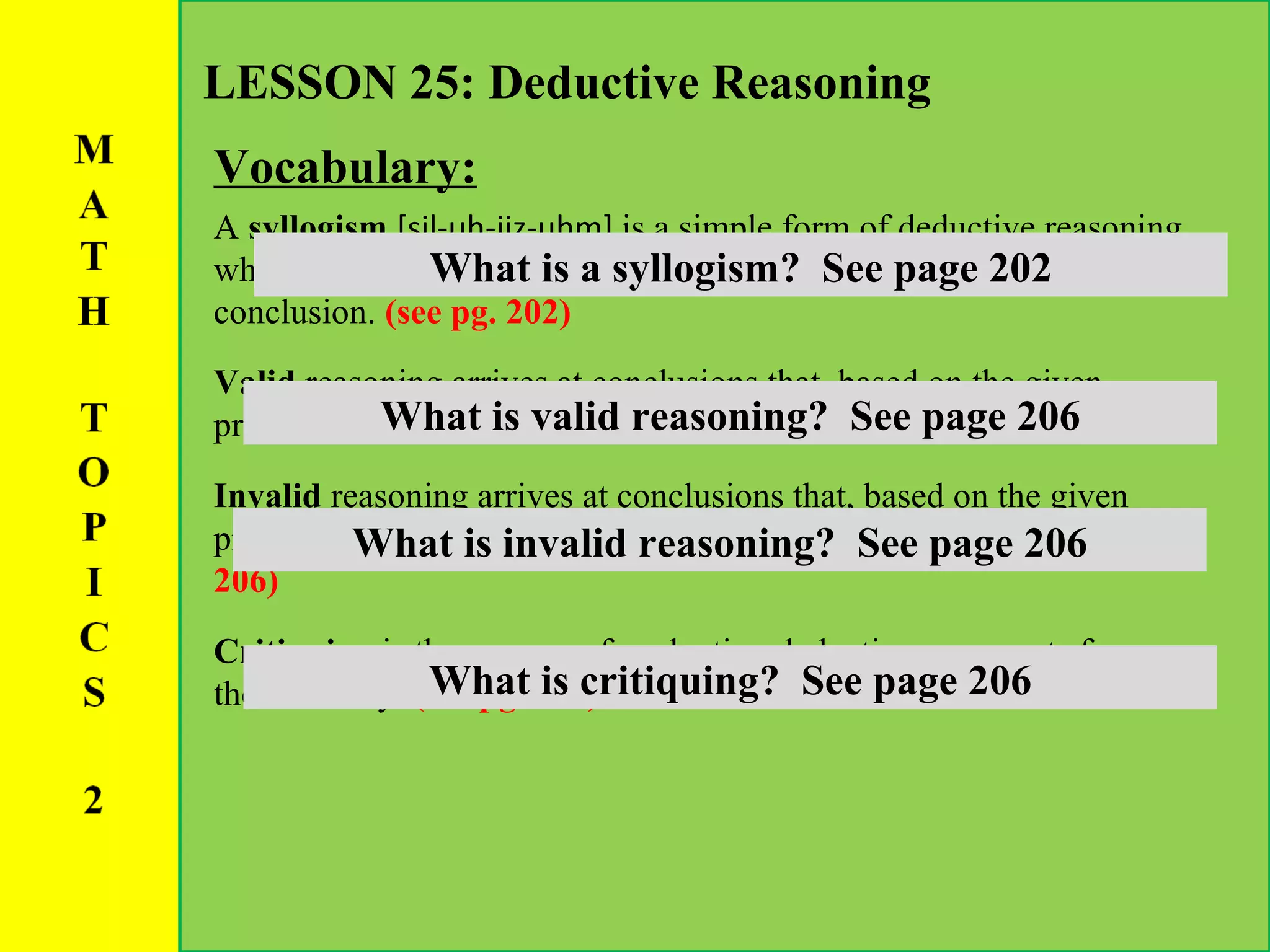 Vocabulary: LESSON 25: Deductive Reasoning A  syllogism   [sil-uh-jiz-uhm]  is a simple form of deductive reasoning which combines a major premise and a minor premise to reach a conclusion.  (see pg. 202) Valid  reasoning arrives at conclusions that, based on the given premises and conditions,  are absolutely true .  (see pg. 206) Invalid  reasoning arrives at conclusions that, based on the given premises and conditions,  are false or not necessarily true .  (see pg. 206) Critiquing  is the process of evaluating deductive arguments for their validity.  (see pg. 206) What is a syllogism?  See page 202 What is valid reasoning?  See page 206 What is invalid reasoning?  See page 206 What is critiquing?  See page 206 