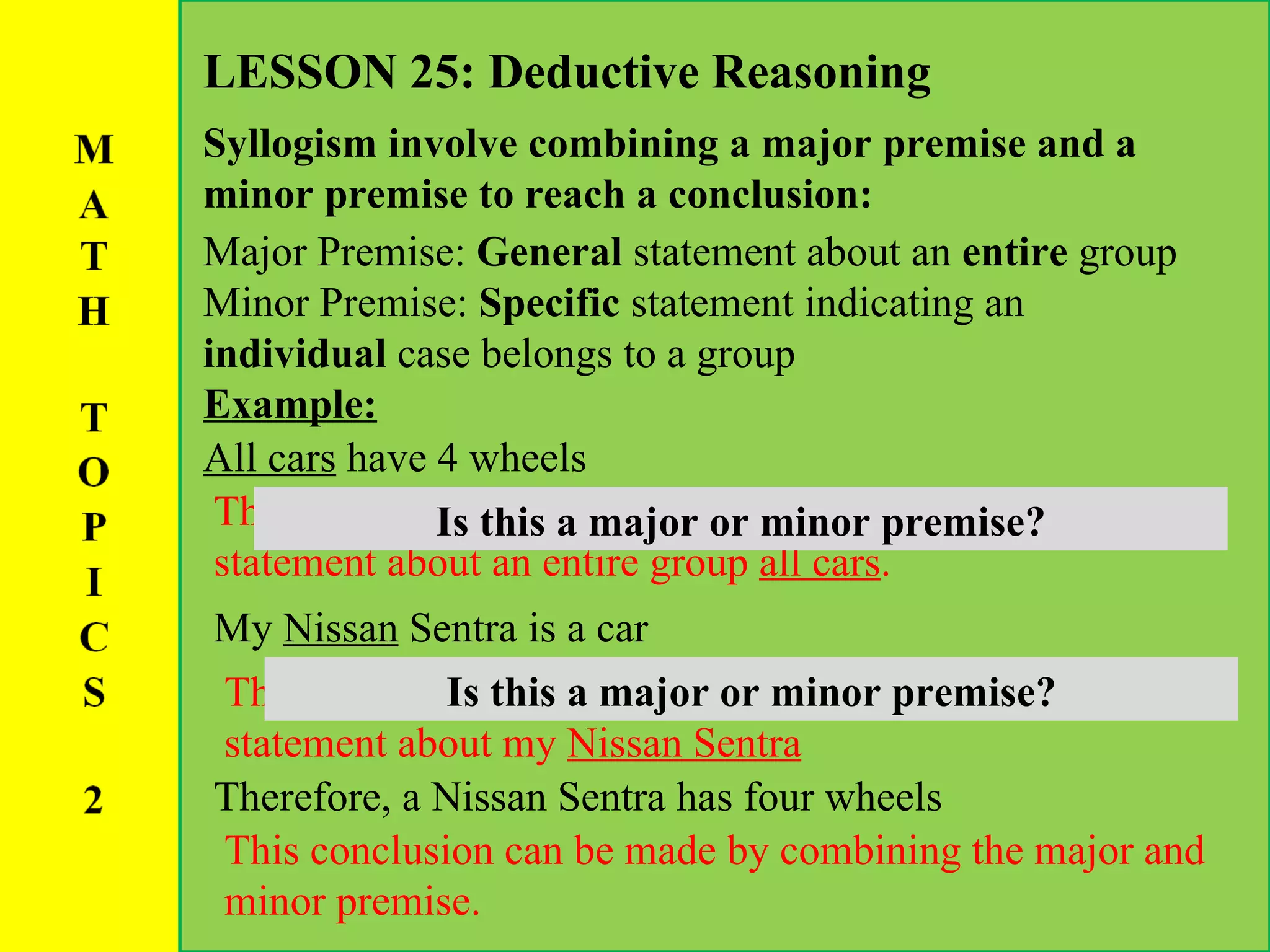 LESSON 25: Deductive Reasoning Syllogism involve combining a major premise and a minor premise to reach a conclusion: All cars  have 4 wheels Major Premise:  General  statement about an  entire  group Minor Premise:  Specific  statement indicating an  individual  case belongs to a group Example: This is an example of a  major premise  because it is a statement about an entire group  all cars . Is this a major or minor premise? My  Nissan  Sentra is a car This is an example of a  Minor premise  because it is a statement about my  Nissan Sentra Is this a major or minor premise? Therefore, a Nissan Sentra has four wheels This conclusion can be made by combining the major and minor premise. 
