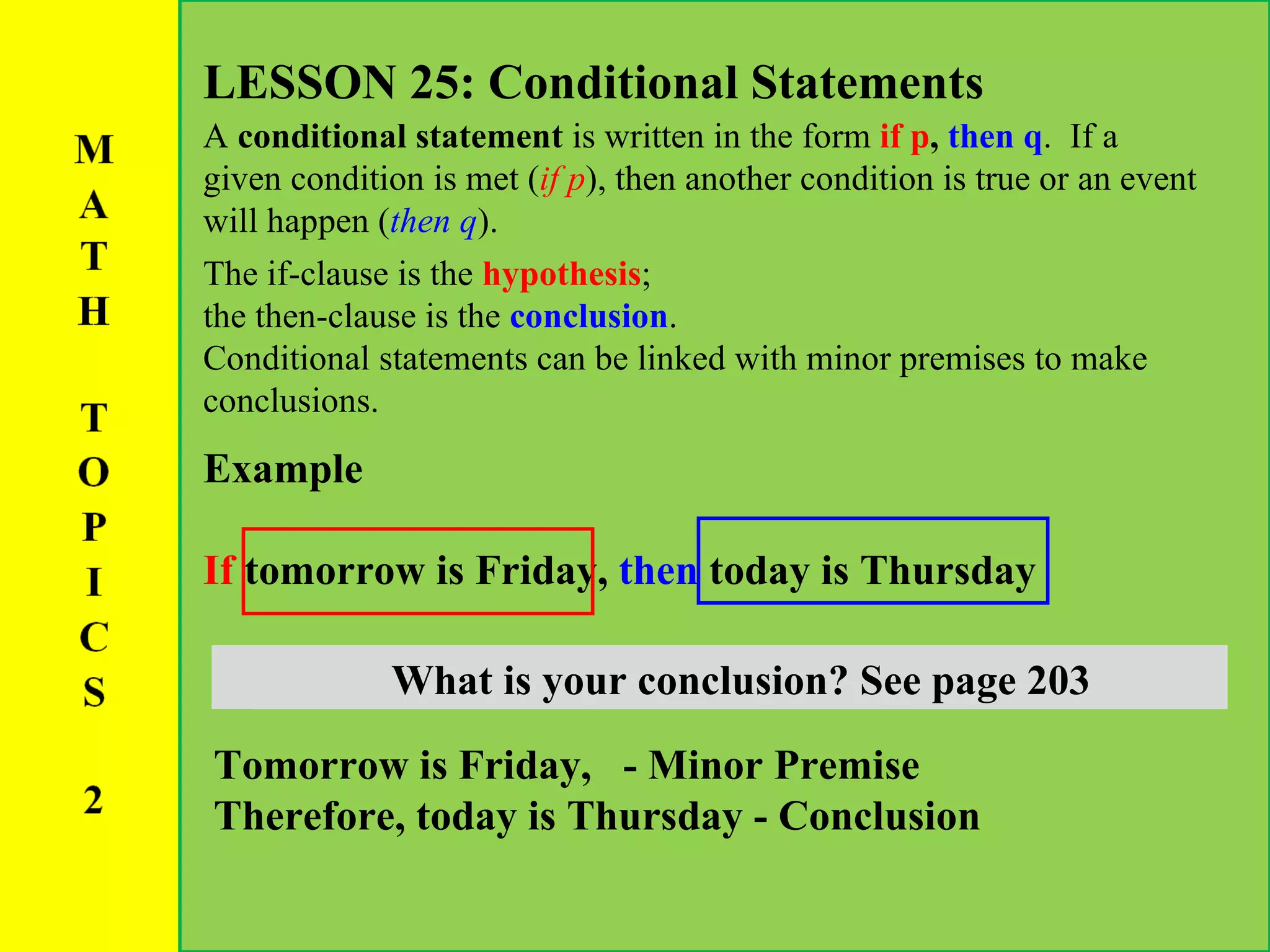 LESSON 25: Conditional Statements A  conditional statement  is written in the form  if p ,  then q .  If a given condition is met ( if p ), then another condition is true or an event will happen ( then q ).  The if-clause is the  hypothesis ;  the then-clause is the  conclusion .  Conditional statements can be linked with minor premises to make conclusions.  Example If  tomorrow is Friday,  then  today is Thursday What is your hypothesis? See page 203 What is your conclusion? See page 203 Tomorrow is Friday,  - Minor Premise Therefore,   today is Thursday - Conclusion 