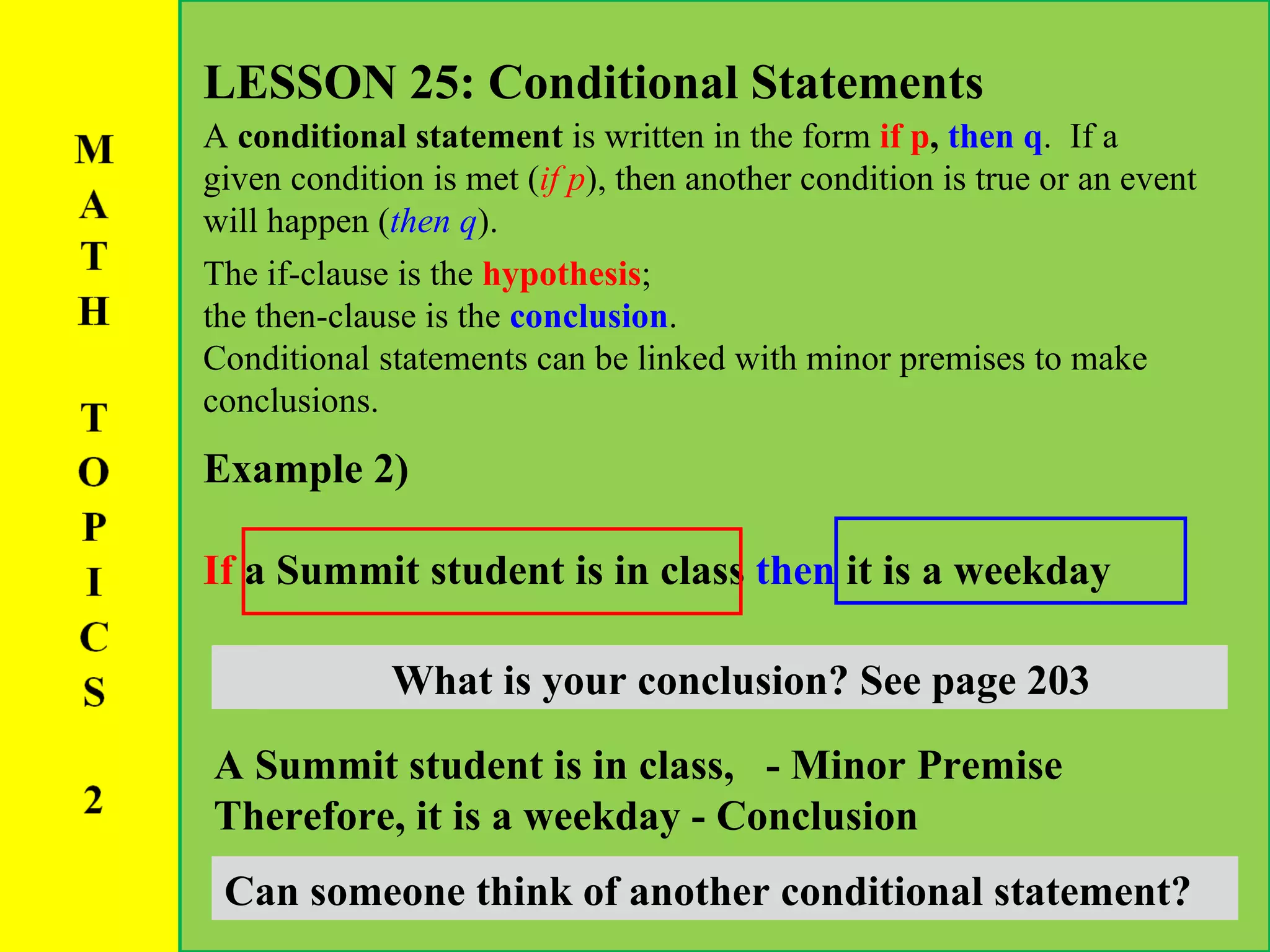 LESSON 25: Conditional Statements A  conditional statement  is written in the form  if p ,  then q .  If a given condition is met ( if p ), then another condition is true or an event will happen ( then q ).  The if-clause is the  hypothesis ;  the then-clause is the  conclusion .  Conditional statements can be linked with minor premises to make conclusions.  Example 2) If  a Summit student is in class  then   it is a weekday What is your hypothesis? See page 203 What is your conclusion? See page 203 A Summit student is in class,  - Minor Premise Therefore,   it is a weekday - Conclusion Can someone think of another conditional statement? 