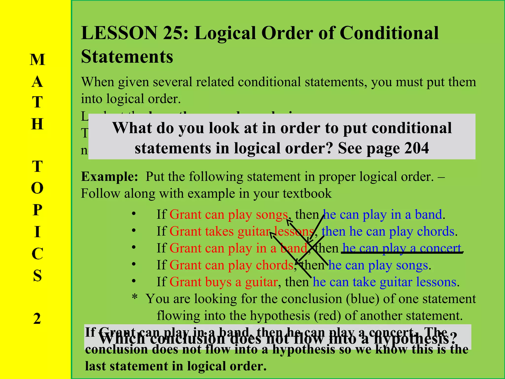 LESSON 25: Logical Order of Conditional Statements When given several related conditional statements, you must put them into logical order.  Example:  Put the following statement in proper logical order. – Follow along with example in your textbook Look at the  hypotheses and conclusions :  The conclusion of one statement will flow into the hypothesis of the next. What do you look at in order to put conditional statements in logical order? See page 204 If  Grant can play songs , then  he can play in a band . If  Grant takes guitar lessons ,  then he can play chords . If  Grant can play in a band , then  he can play a concert . If  Grant can play chords , then  he can play songs . If  Grant buys a guitar , then  he can take guitar lessons . *  You are looking for the conclusion (blue) of one statement flowing into the hypothesis (red) of another statement. Which conclusion does not flow into a hypothesis? If Grant can play in a band, then he can play a concert.  The conclusion does not flow into a hypothesis so we know this is the last statement in logical order. 