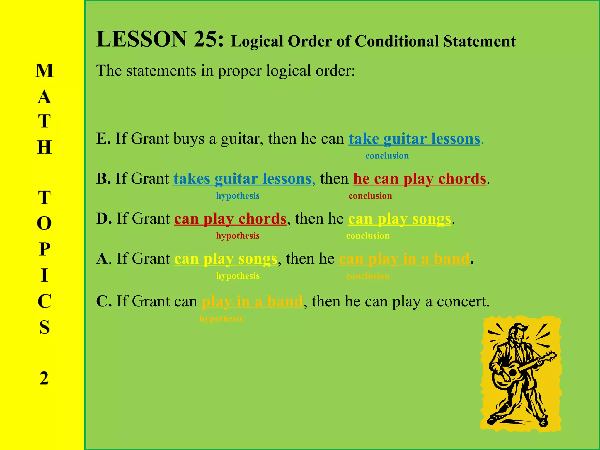 LESSON 25:  Logical Order of Conditional Statement The statements in proper logical order: E.  If Grant buys a guitar, then he can  take guitar lessons .   conclusion B.  If Grant  takes guitar lessons ,  then  he can play chords . hypothesis  conclusion D.  If Grant  can play chords , then he  can play songs .   h y pothesis   conclusion A . If Grant  can play songs , then he  can play in a band . hypothesis  conclusion   C.  If Grant can  play in a band ,   then he can play a concert. hypothesis 