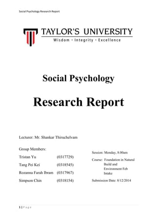 Social Psychology Research Report 
1 | P a g e 
Social Psychology 
Research Report 
Lecturer: Mr. Shankar Thiruchelvam 
Group Members: 
Tristan Yu (0317729) 
Tang Pei Kei (0318545) 
Rozanna Farah Ibram (0317967) 
Simpson Chin (0318154) 
Session: Monday, 8.00am 
Course: Foundation in Natural Build and Environment Feb Intake 
Submission Date: 8/12/2014  
