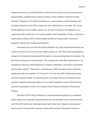 Smith 2


students' proficiency, increased flexibility for state and local control in the use of government

educationfunds, expanded school options for parents, and an emphasis on proven teaching

methods” (“Education”).No Child Left Behind was a major alteration of the Elementary and

Secondary Education Act of 1965, a federal law that suffered from its own faults. The revised

NCLB debuted at a time of public concern over the state of education. The legislation set in

requirements that reached into every American public school imaginable. Chiefly, it took aim at

improving the academic skills of disadvantaged students by using a number of measures

designed to enhance their academic performances.

       Positioned at the core of the No Child Left Behind Act, these measures forced states and

schools to become more involved in their student progress as well. They represented significant

changes to the education landscape and lit the path to a more promising future for education. The

first of these measures was annual testing. “The testing portion of the plan required states to set

standards for what every child should learn in reading, mathematics, and science in elementary

and secondary schools” (“Education”). Commencing in 2002, all schools were to administer

reading and math tests to grades 3-5, 6-9, and 10-12. By the time 2007 rolled around, annual

tests were required in grades 3-8 and science tests were added. The tests were based on state

academic standards, determined whether or not a school continued to receive federal funding,

and took its participant’s results to be compared in the National Assessment of Educational

Progress.

       Secondly, the No Child Left Behind Act measured academic progress in a moderated

fashion. States were required to bring all students up to the proficient level on state tests by the

end of the 2014 school year. Individual schools had to meet state “adequate yearly progress”,

objectives that “focused on the collection of data and the analysis of that data in relation to
 