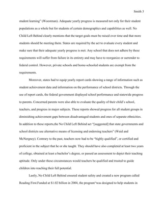 Smith 3


student learning” (Woestman). Adequate yearly progress is measured not only for their student

populations as a whole but for students of certain demographics and capabilities as well. No

Child Left Behind clearly mentions that the target goals must be raised over time and that more

students should be meeting them. States are required by the act to evaluate every student and

make sure that their adequate yearly progress is met. Any school that does not adhere by these

requirements will suffer from failure in its entirety and may have to reorganize or surrender to

federal control. However, private schools and home-schooled students are exempt from the

requirements.

        Moreover, states had to equip yearly report cards showing a range of information such as

student achievement data and information on the performance of school districts. Through the

use of report cards, the federal government displayed school performance and statewide progress

to parents. Concerned parents were also able to evaluate the quality of their child’s school,

teachers, and progress in major subjects. These reports showed progress for all student groups in

diminishing achievement gaps between disadvantaged students and ones of separate ethnicities.

In addition to these reports,the No Child Left Behind act “[suggested] that state governments and

school districts use alternative means of licensing and endorsing teachers” (Waid and

McNergney). Contrary to the past, teachers now had to be “highly qualified”, or certified and

proficient in the subject that he or she taught. They should have also completed at least two years

of college, obtained at least a bachelor’s degree, or passed an assessment to depict their teaching

aptitude. Only under these circumstances would teachers be qualified and trusted to guide

children into reaching their full potential.

        Lastly, No Child Left Behind ensured student safety and created a new program called

Reading First.Funded at $1.02 billion in 2004, the program“was designed to help students in
 