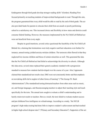 Smith 4


kindergarten through third grade develop stronger reading skills” (Gordon). Reading First

focused primarily on teaching students of impoverished backgrounds to read. Through this aim,

the program guaranteed that every child would be able to read by the end of third grade. The act

also provided funds for parents to relocate their child from an unsafe or poorly performing

school to a satisfactory one. This increased choice and flexibility in how states and districts could

consume federal funding. However, the measures implemented by the No Child Left Behind act

were not beneficial from every angle.

        Despite its good intentions, several critics questioned the feasibility of the No Child Left

Behind Act, claiming that itsintentions were truly negative and hurt education even further.For

instance, annual testing yielded anxiety-stricken children. The testswere often flawed in that they

neglected low-income children and those of certain minorities as well. This generated the idea

that the No Child Left Behind act had failed to acknowledge the diversity in schools. Although

this idea arose, several states replaced their generic academic standard with a progression

standard to measure how students had developed over the course of a year. Also,“opponents

claimed that standardized test results since 2002 were not consistently better and that emphasis

on test-taking skills led to neglect of other forms of learning” (“The George W. Bush

Administrations”).The standardized testing distracted teachers from other areas such as music,

art, and foreign languages, and thusencouraging teachers to adjust their teaching style and teach

specifically for the tests. The annual tests sought to evaluate a child’s understanding and to

hastily return test results to teachers. But as a result, the tests failed to evaluate student success

and put childrenof less intelligence at a disadvantage. According to a study, “the NCLB

program’s high-stakes testing had done little to improve student’s achievement and had resulted

in higher high-school dropout rates” (“Primary and Secondary Education”). Supporters of the act
 