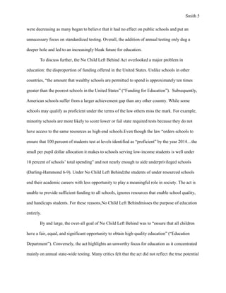 Smith 5


were decreasing as many began to believe that it had no effect on public schools and put an

unnecessary focus on standardized testing. Overall, the addition of annual testing only dug a

deeper hole and led to an increasingly bleak future for education.

        To discuss further, the No Child Left Behind Act overlooked a major problem in

education: the disproportion of funding offered in the United States. Unlike schools in other

countries, “the amount that wealthy schools are permitted to spend is approximately ten times

greater than the poorest schools in the United States” (“Funding for Education”). Subsequently,

American schools suffer from a larger achievement gap than any other country. While some

schools may qualify as proficient under the terms of the law others miss the mark. For example,

minority schools are more likely to score lower or fail state required tests because they do not

have access to the same resources as high-end schools.Even though the law “orders schools to

ensure that 100 percent of students test at levels identified as “proficient” by the year 2014…the

small per pupil dollar allocation it makes to schools serving low-income students is well under

10 percent of schools’ total spending” and not nearly enough to aide underprivileged schools

(Darling-Hammond 6-9). Under No Child Left Behind,the students of under resourced schools

end their academic careers with less opportunity to play a meaningful role in society. The act is

unable to provide sufficient funding to all schools, ignores resources that enable school quality,

and handicaps students. For these reasons,No Child Left Behindmisses the purpose of education

entirely.

        By and large, the over-all goal of No Child Left Behind was to “ensure that all children

have a fair, equal, and significant opportunity to obtain high-quality education” (“Education

Department”). Conversely, the act highlights an unworthy focus for education as it concentrated

mainly on annual state-wide testing. Many critics felt that the act did not reflect the true potential
 