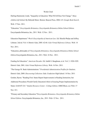 Smith 7


                                            Works Cited

Darling-Hammond, Linda. "Inequality in Education: What NCLB Does Not Change." Many

children left behind. By Deborah Meier. Boston: Beacon Press, 2004. 6-9. Google Book Search.

Web. 17 Nov. 2011.

"Education." Encyclopædia Britannica. Encyclopædia Britannica Online School Edition.

Encyclopædia Britannica, Inc., 2011. Web. 12 Nov. 2011.


Education Department." West's Encyclopedia of American Law. Ed. Shirelle Phelps and Jeffrey

Lehman. 2nd ed. Vol. 4. Detroit: Gale, 2005. 62-66. Gale Virtual Reference Library. Web. 14

Nov. 2011.

"Education, philosophy of."Encyclopædia Britannica. Encyclopædia Britannica Online School

Edition.Encyclopædia Britannica, Inc., 2011. Web. 16 Nov. 2011.


Funding for Education." American Decades. Ed. Judith S. Baughman, et al. Vol. 3: 1920-1929.

Detroit: Gale, 2001. Gale Virtual Reference Library. Web. 16 Nov. 2011.

"The George W. Bush Administrations." Presidential Administration Profiles for Students.

Detroit: Gale, 2009. Discovering Collection. Gale. Creekview High School. 14 Nov. 2011

Gordon, Byron. "Reading First: States Report Improvements in Reading Instruction, but

Additional Procedures Would Clarify Education's Role in Ensuring Proper Implementation by

States: GAO-07-161." Student Resource Center - College Edition. EBSCOhost, n.d. Web. 17

Nov. 011.

"Primary and Secondary Education.”Encyclopædia Britannica. Encyclopædia Britannica Online

School Edition. Encyclopædia Britannica, Inc., 2011. Web. 12 Nov. 2011.
 