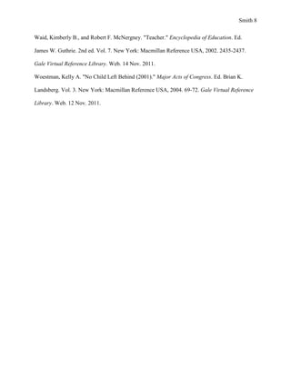 Smith 8


Waid, Kimberly B., and Robert F. McNergney. "Teacher." Encyclopedia of Education. Ed.

James W. Guthrie. 2nd ed. Vol. 7. New York: Macmillan Reference USA, 2002. 2435-2437.

Gale Virtual Reference Library. Web. 14 Nov. 2011.

Woestman, Kelly A. "No Child Left Behind (2001)." Major Acts of Congress. Ed. Brian K.

Landsberg. Vol. 3. New York: Macmillan Reference USA, 2004. 69-72. Gale Virtual Reference

Library. Web. 12 Nov. 2011.
 