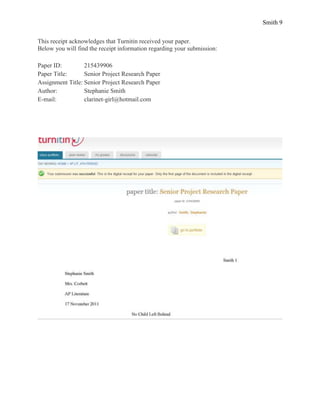 Smith 9


This receipt acknowledges that Turnitin received your paper.
Below you will find the receipt information regarding your submission:

Paper ID:         215439906
Paper Title:      Senior Project Research Paper
Assignment Title: Senior Project Research Paper
Author:           Stephanie Smith
E-mail:           clarinet-girl@hotmail.com
 