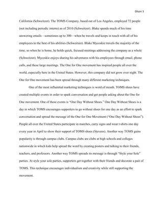 Olson 3


California (Schweitzer). The TOMS Company, based out of Los Angeles, employed 72 people

(not including periodic interns) as of 2010 (Schweitzer). Blake spends much of his time

answering emails—sometimes up to 300—when he travels and keeps in touch with all of his

employees to the best of his abilities (Schweitzer). Blake Mycoskie travels the majority of the

time, so when he is home, he holds quick, focused meetings addressing the company as a whole

(Schweitzer). Mycoskie enjoys sharing his adventures with his employees through email, phone

calls, and these large meetings. The One for One movement has inspired people all over the

world, especially here in the United States. However, this company did not grow over night. The

One for One movement has been spread through many different marketing techniques.

       One of the most influential marketing techniques is word of mouth. TOMS shoes have

created multiple events in order to spark conversation and get people asking about the One for

One movement. One of these events is “One Day Without Shoes.” One Day Without Shoes is a

day in which TOMS encourages supporters to go without shoes for one day as an effort to spark

conversation and spread the message of the One for One Movement (“One Day Without Shoes”).

People all over the United States participate in marches, carry signs and wear t-shirts one day

every year in April to show their support of TOMS shoes (Stevens). Another way TOMS gains

popularity is through campus clubs. Campus clubs are clubs at high schools and colleges

nationwide in which kids help spread the word by creating posters and talking to their friends,

teachers, and professors. Another way TOMS spreads its message is through “Style your Sole”

parties. At style your sole parties, supporters get together with their friends and decorate a pair of

TOMS. This technique encourages individualism and creativity while still supporting the

movement.
 