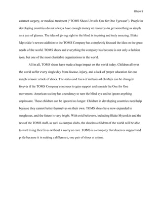 Olson 5


cataract surgery, or medical treatment (“TOMS Shoes Unveils One for One Eyewear”). People in

developing countries do not always have enough money or resources to get something as simple

as a pair of glasses. The idea of giving sight to the blind is inspiring and truly amazing. Blake

Mycoskie’s newest addition to the TOMS Company has completely focused the idea on the great

needs of the world. TOMS shoes and everything the company has become is not only a fashion

icon, but one of the most charitable organizations in the world.

       All in all, TOMS shoes have made a huge impact on the world today. Children all over

the world suffer every single day from disease, injury, and a lack of proper education for one

simple reason: a lack of shoes. The status and lives of millions of children can be changed

forever if the TOMS Company continues to gain support and spreads the One for One

movement. American society has a tendency to turn the blind eye and to ignore anything

unpleasant. These children can be ignored no longer. Children in developing countries need help

because they cannot better themselves on their own. TOMS shoes have now expanded to

sunglasses, and the future is very bright. With avid believers, including Blake Mycoskie and the

rest of the TOMS staff, as well as campus clubs, the shoeless children of the world will be able

to start living their lives without a worry or care. TOMS is a company that deserves support and

pride because it is making a difference, one pair of shoes at a time.
 