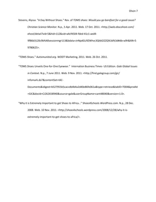 Olson 7


Stevens, Alyssa. “A Day Without Shoes.” Rev. of TOMS shoes: Would you go barefoot for a good cause?

       Christian Science Monitor. N.p., 5 Apr. 2011. Web. 17 Oct. 2011. <http://web.ebscohost.com/

       ehost/detail?vid=5&hid=112&sid=a4cf4504-fded-41c1-aed4-

       9f86b3120c9b%40sessionmgr113&bdata=JnNpdGU9ZWhvc3QtbGl2ZQ%3d%3d#db=a9h&AN=5

       9780625>.


“TOMS Shoes.” Autismunited.org. WOOT Marketing, 2011. Web. 26 Oct. 2011.


“TOMS Shoes Unveils One-for-One Eyewear.” Internation Business Times- US Edition. Gale Global Issues

       in Context. N.p., 7 June 2011. Web. 9 Nov. 2011. <http://find.galegroup.com/gic/

       infomark.do?&contentSet=IAC-

       Documents&idigest=b527955b5caccdb4b4a2d40e86fe061a&type=retrieve&tabID=T004&prodId

       =GIC&docId=CJ262658940&source=gale&userGroupName=cant48040&version=1.0>.


“Why it is Extremely Important to get Shoes to Africa...” Shoes4Schools WordPress.com. N.p., 28 Dec.

       2008. Web. 10 Nov. 2011. <http://shoes4schools.wordpress.com/2008/12/28/why-it-is-

       extremely-important-to-get-shoes-to-africa/>.
 