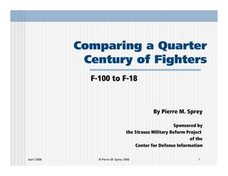 Comparing a Quarter
              Century of Fighters
               F-100 to F-18



                                                By Pierre M. Sprey

                                                           Sponsored by
                                    the Strauss Military Reform Project
                                                                 of the
                                        Center for Defense Information

April 2006       © Pierre M. Sprey 2006                              1
 