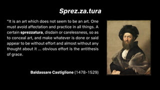 Sprez.za.tura
“It is an art which does not seem to be an art. One
must avoid affectation and practice in all things. A
certain sprezzatura, disdain or carelessness, so as
to conceal art, and make whatever is done or said
appear to be without effort and almost without any
thought about it ... obvious effort is the antithesis
of grace.
Baldassare Castiglione (1478-1529)
 