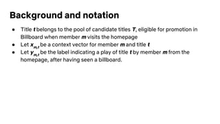 Background and notation
● Title t belongs to the pool of candidate titles T, eligible for promotion in
Billboard when member m visits the homepage
● Let xm,t
be a context vector for member m and title t
● Let ym,t
be the label indicating a play of title t by member m from the
homepage, after having seen a billboard.
 