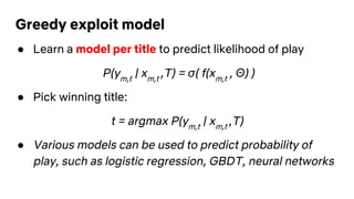 Greedy exploit model
● Learn a model per title to predict likelihood of play
P(ym,t
| xm,t
,T) = σ( f(xm,t
, Θ) )
● Pick winning title:
t = argmax P(ym,t
| xm,t
,T)
● Various models can be used to predict probability of
play, such as logistic regression, GBDT, neural networks
 
