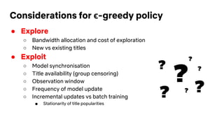 Considerations for ϵ-greedy policy
● Explore
○ Bandwidth allocation and cost of exploration
○ New vs existing titles
● Exploit
○ Model synchronisation
○ Title availability (group censoring)
○ Observation window
○ Frequency of model update
○ Incremental updates vs batch training
■ Stationarity of title popularities
?
?
?
? ??
?
 