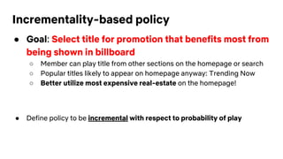 Incrementality-based policy
● Goal: Select title for promotion that benefits most from
being shown in billboard
○ Member can play title from other sections on the homepage or search
○ Popular titles likely to appear on homepage anyway: Trending Now
○ Better utilize most expensive real-estate on the homepage!
● Define policy to be incremental with respect to probability of play
 